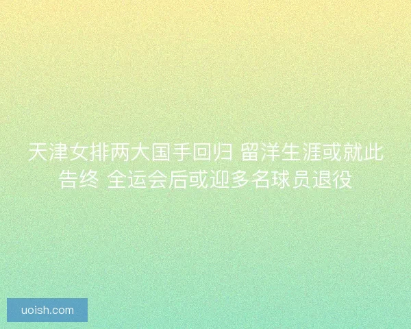 天津女排两大国手回归 留洋生涯或就此告终 全运会后或迎多名球员退役