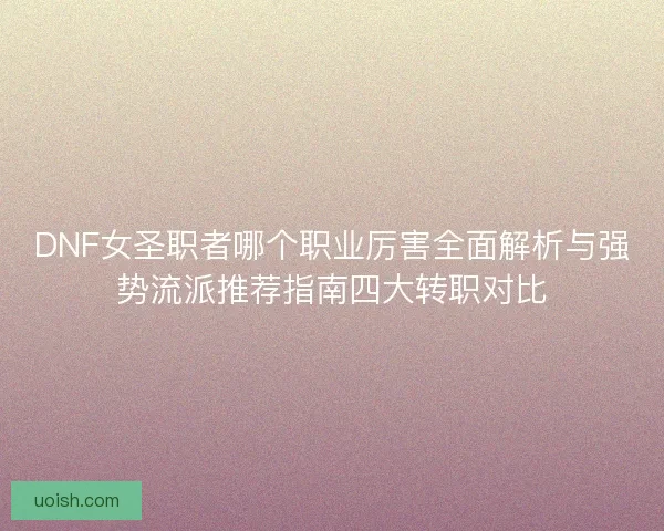 DNF女圣职者哪个职业厉害全面解析与强势流派推荐指南四大转职对比