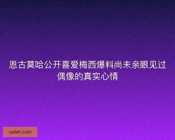恩古莫哈公开喜爱梅西爆料尚未亲眼见过偶像的真实心情