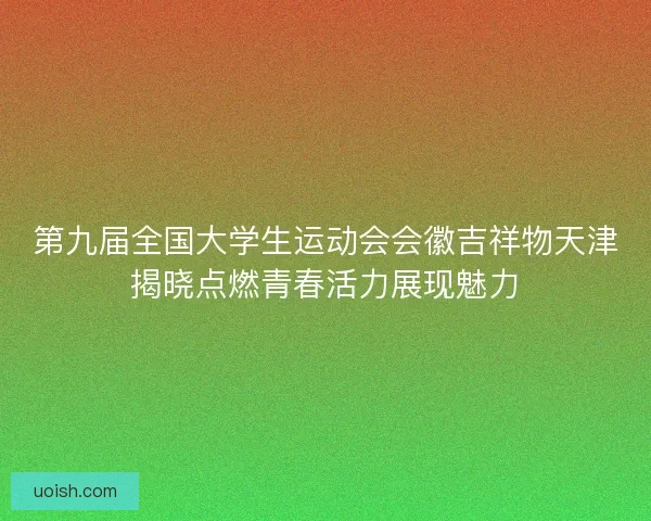 第九届全国大学生运动会会徽吉祥物天津揭晓点燃青春活力展现魅力