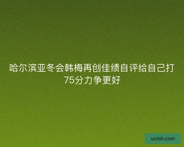 哈尔滨亚冬会韩梅再创佳绩自评给自己打75分力争更好