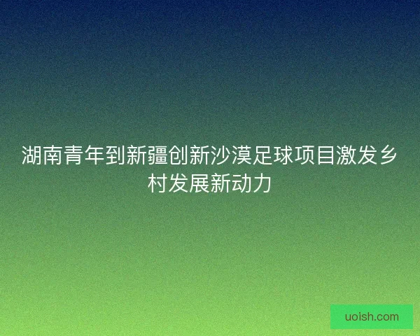 湖南青年到新疆创新沙漠足球项目激发乡村发展新动力
