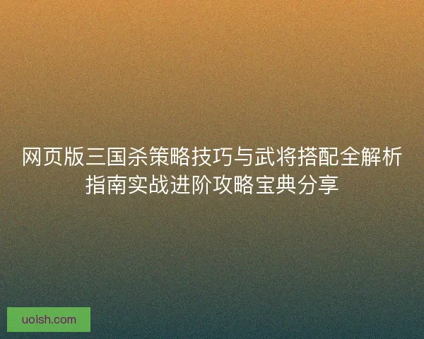 网页版三国杀策略技巧与武将搭配全解析指南实战进阶攻略宝典分享