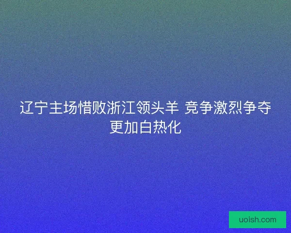 辽宁主场惜败浙江领头羊 竞争激烈争夺更加白热化