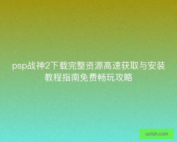 psp战神2下载完整资源高速获取与安装教程指南免费畅玩攻略