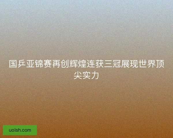 国乒亚锦赛再创辉煌连获三冠展现世界顶尖实力