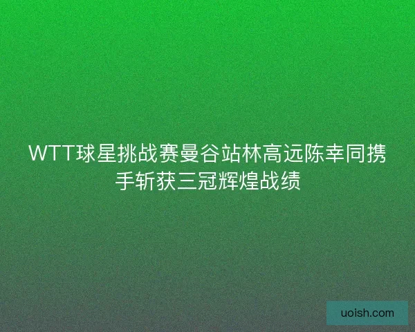 WTT球星挑战赛曼谷站林高远陈幸同携手斩获三冠辉煌战绩