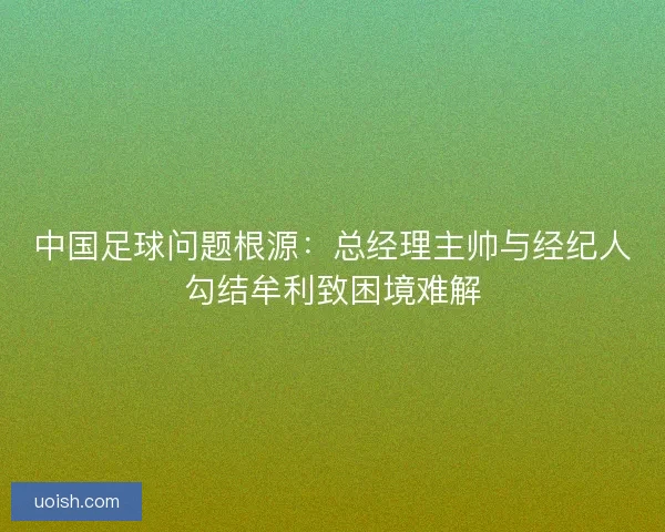 中国足球问题根源：总经理主帅与经纪人勾结牟利致困境难解